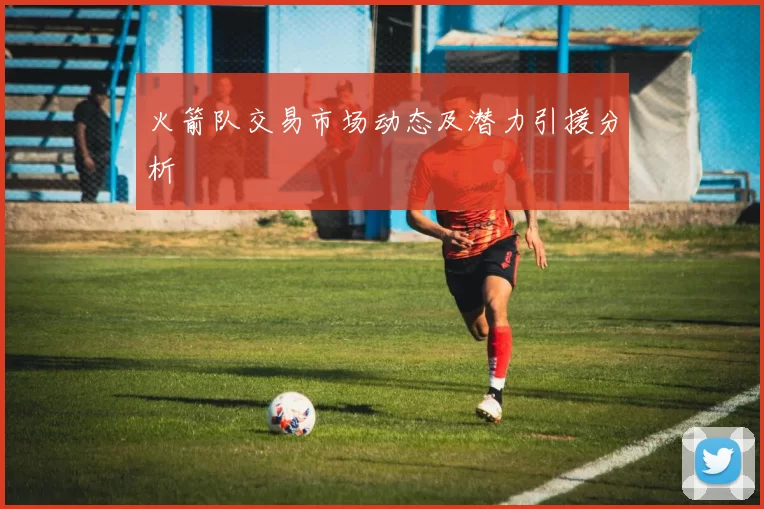 火箭队交易市场动态及潜力引援分析