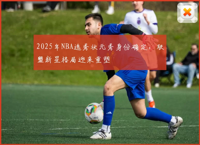 2025年NBA选秀状元秀身份确定,联盟新星格局迎来重塑