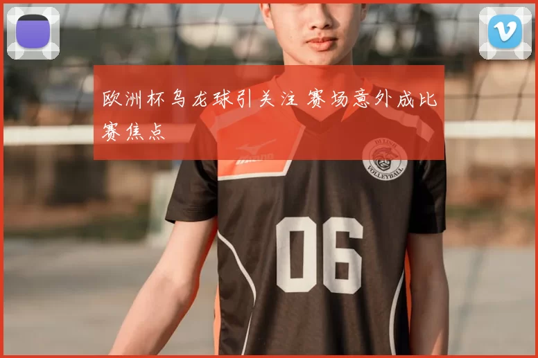 欧洲杯乌龙球引关注 赛场意外成比赛焦点