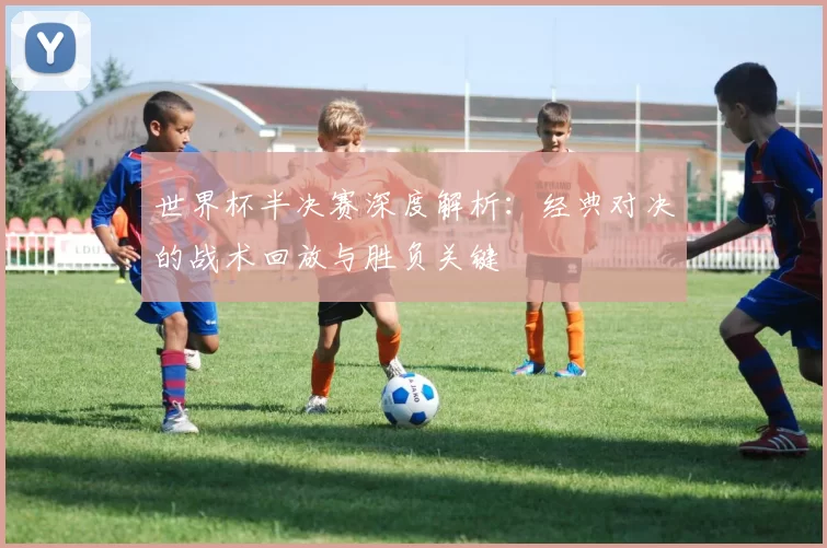世界杯半决赛深度解析:经典对决的战术回放与胜负关键