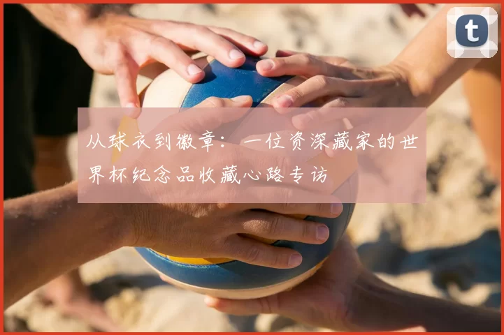 从球衣到徽章：一位资深藏家的世界杯纪念品收藏心路专访