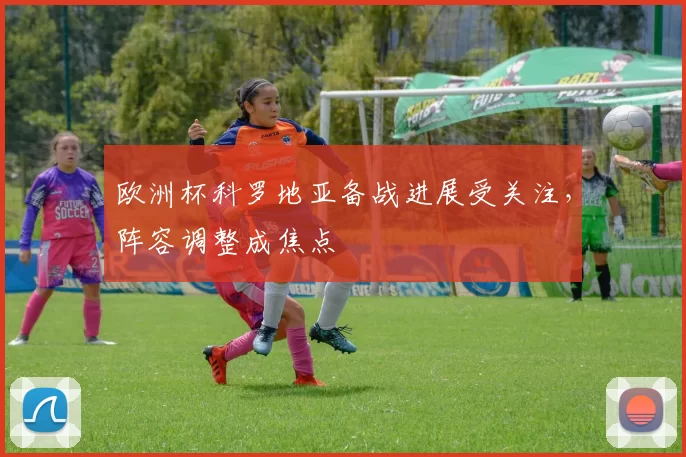 欧洲杯科罗地亚备战进展受关注,阵容调整成焦点