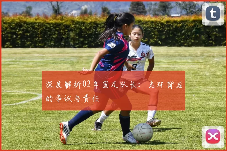 深度解析02年国足队长:光环背后的争议与责任