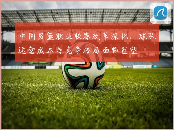 中国男篮职业联赛改革深化,球队运营成本与竞争格局面临重塑