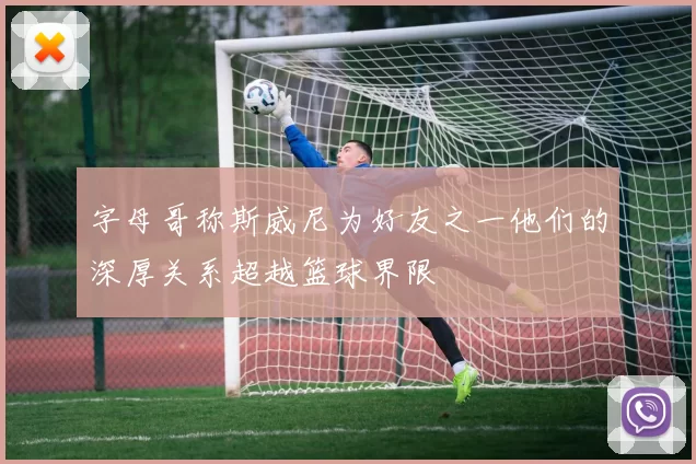 字母哥称斯威尼为好友之一他们的深厚关系超越篮球界限
