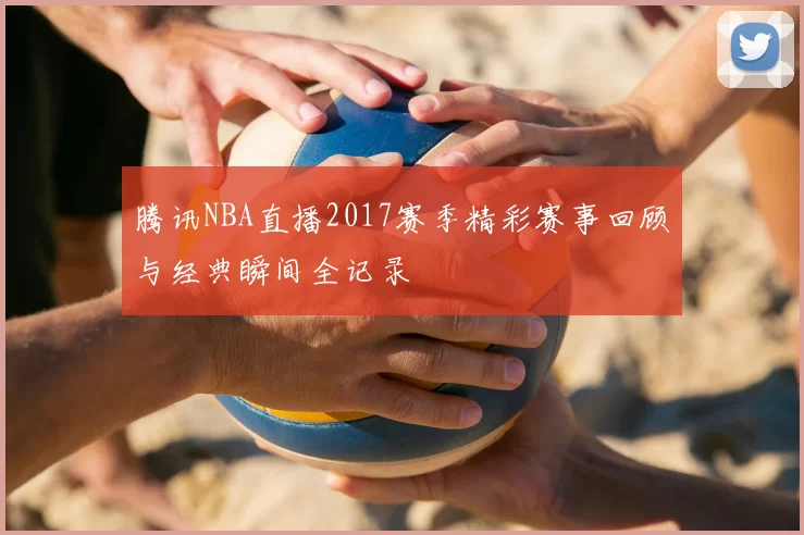 腾讯NBA直播2017赛季精彩赛事回顾与经典瞬间全记录