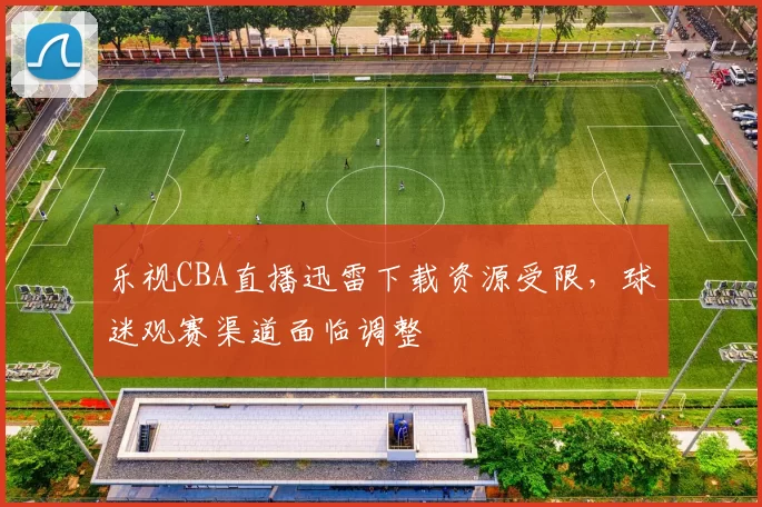 乐视CBA直播迅雷下载资源受限,球迷观赛渠道面临调整
