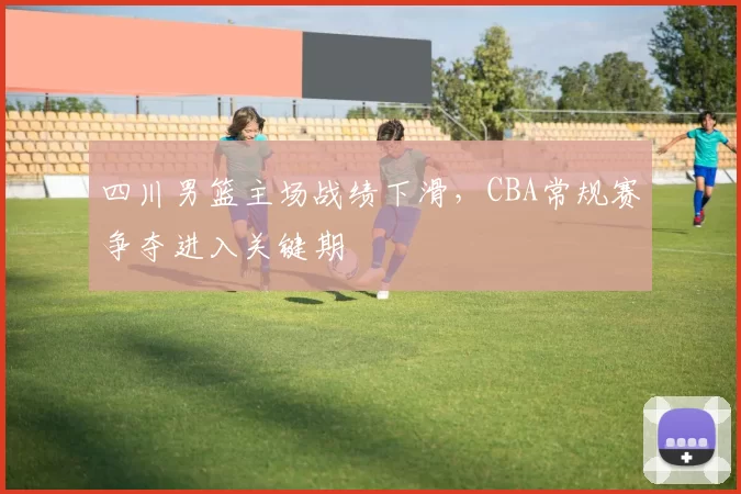 四川男篮主场战绩下滑,CBA常规赛争夺进入关键期