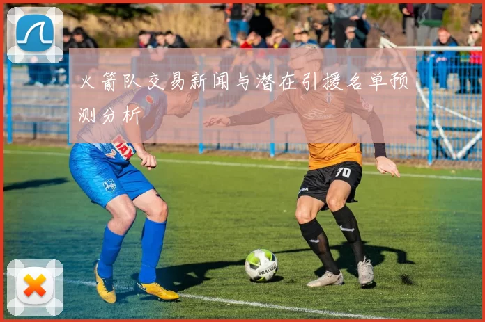 火箭队交易新闻与潜在引援名单预测分析