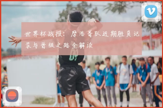 世界杯战报：摩洛哥队近期胜负记录与晋级之路全解读