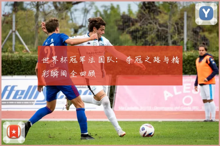 世界杯冠军法国队：夺冠之路与精彩瞬间全回顾