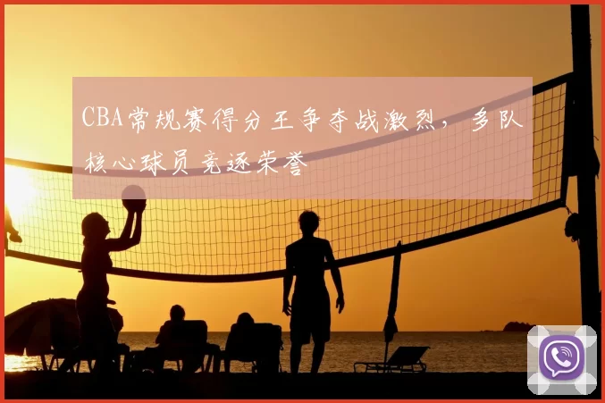 CBA常规赛得分王争夺战激烈,多队核心球员竞逐荣誉