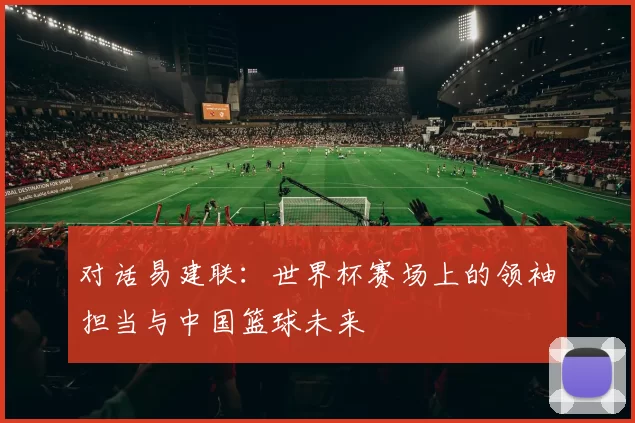 对话易建联:世界杯赛场上的领袖担当与中国篮球未来