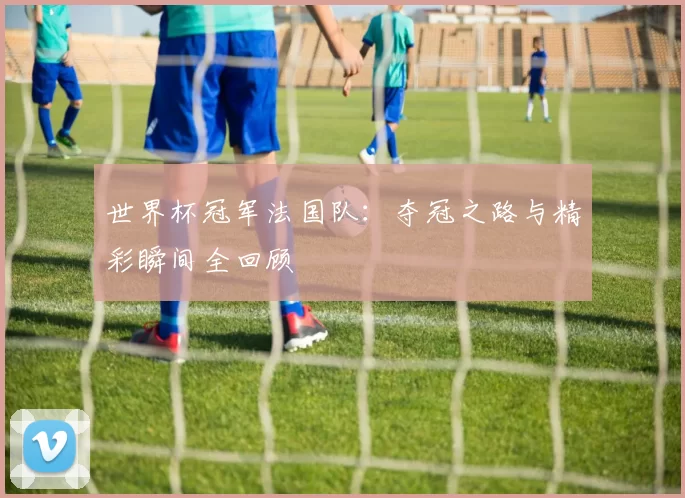 世界杯冠军法国队:夺冠之路与精彩瞬间全回顾