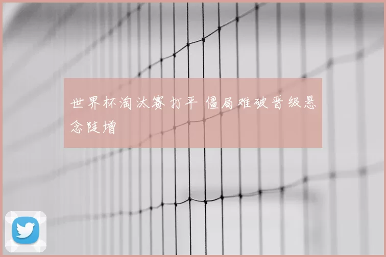 世界杯淘汰赛打平 僵局难破晋级悬念陡增