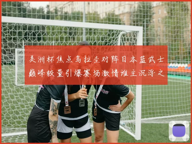 美洲杯焦点乌拉圭对阵日本蓝武士巅峰较量引爆赛场激情谁主沉浮之