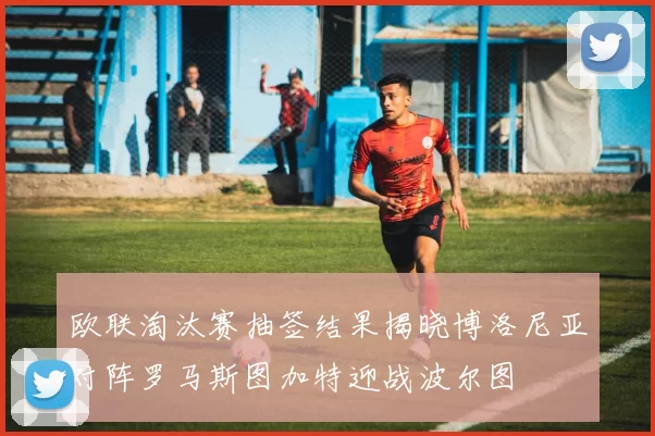 欧联淘汰赛抽签结果揭晓博洛尼亚对阵罗马斯图加特迎战波尔图
