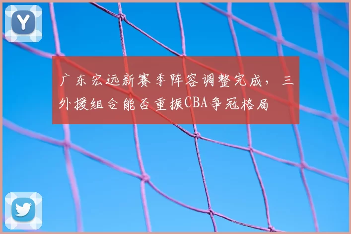 广东宏远新赛季阵容调整完成,三外援组合能否重振CBA争冠格局