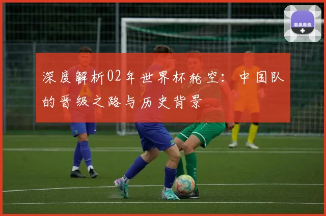 深度解析02年世界杯轮空:中国队的晋级之路与历史背景