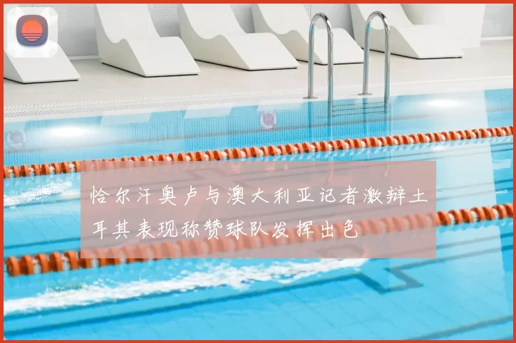恰尔汗奥卢与澳大利亚记者激辩土耳其表现称赞球队发挥出色