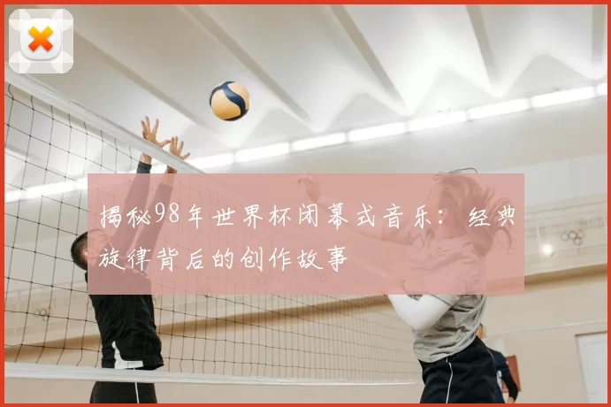 揭秘98年世界杯闭幕式音乐:经典旋律背后的创作故事