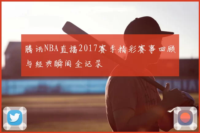 腾讯NBA直播2017赛季精彩赛事回顾与经典瞬间全记录