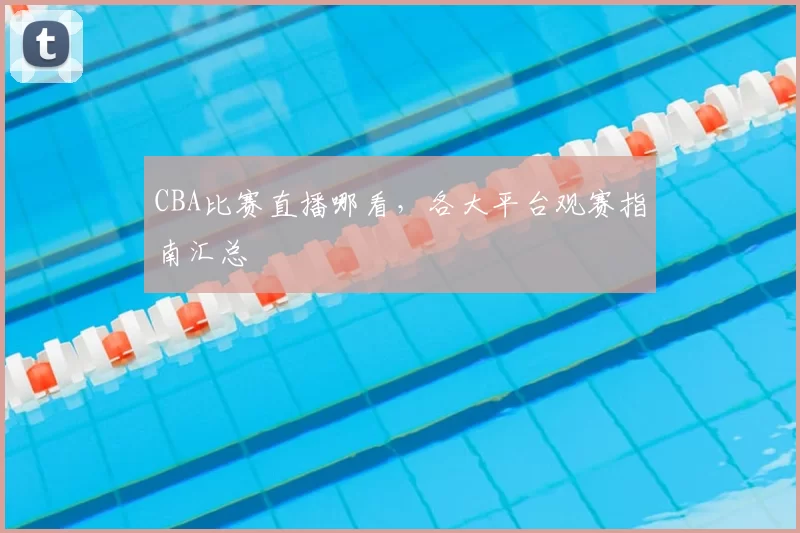 CBA比赛直播哪看,各大平台观赛指南汇总