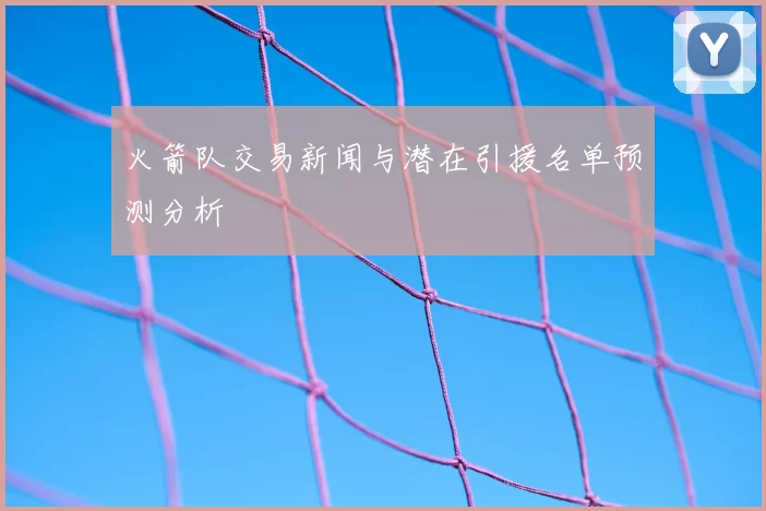 火箭队交易新闻与潜在引援名单预测分析