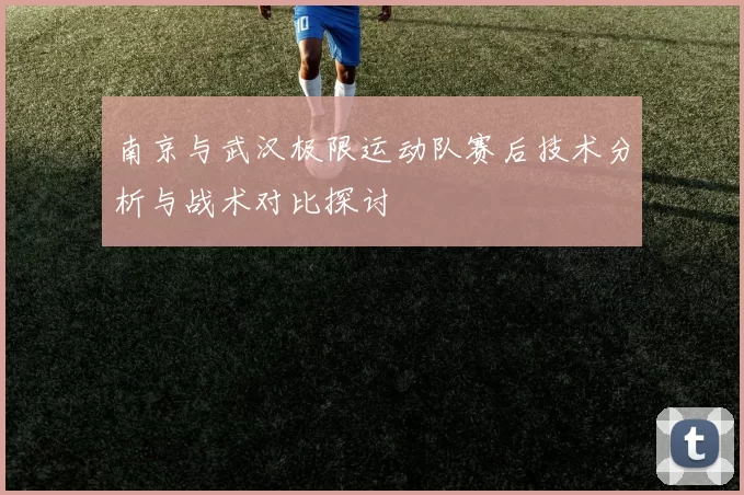 南京与武汉极限运动队赛后技术分析与战术对比探讨