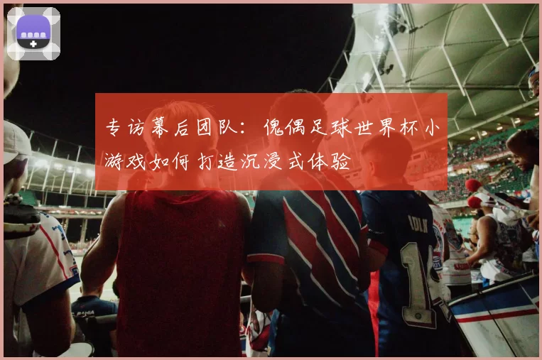 专访幕后团队：傀偶足球世界杯小游戏如何打造沉浸式体验