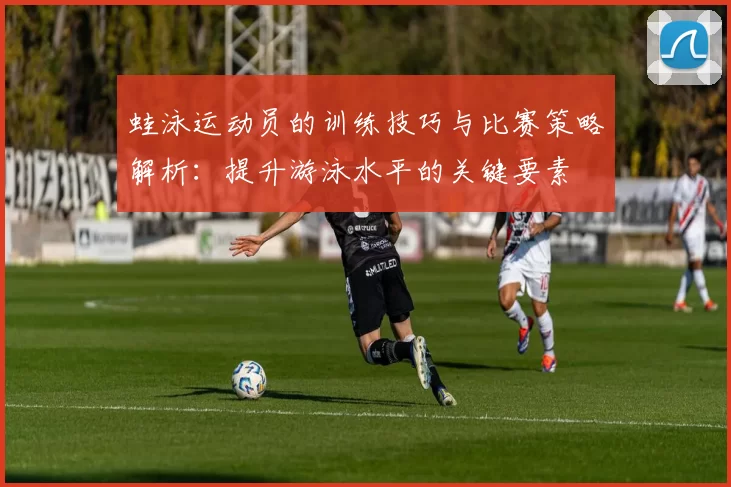 蛙泳运动员的训练技巧与比赛策略解析:提升游泳水平的关键要素
