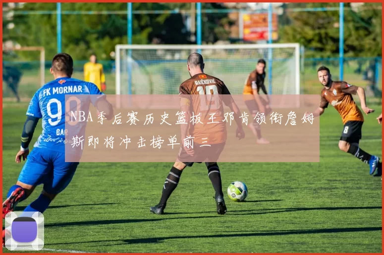 NBA季后赛历史篮板王邓肯领衔詹姆斯即将冲击榜单前三