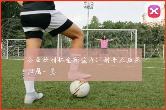 各届欧洲杯金靴盘点：射手王历届归属一览