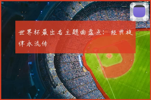 世界杯最出名主题曲盘点:经典旋律永流传