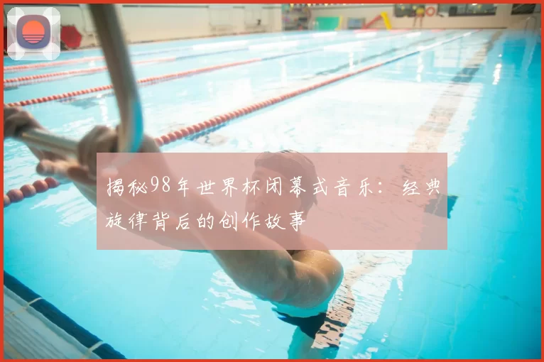 揭秘98年世界杯闭幕式音乐:经典旋律背后的创作故事