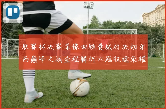 联赛杯决赛录像回顾曼城对决切尔西巅峰之战全程解析六冠征途荣耀时刻