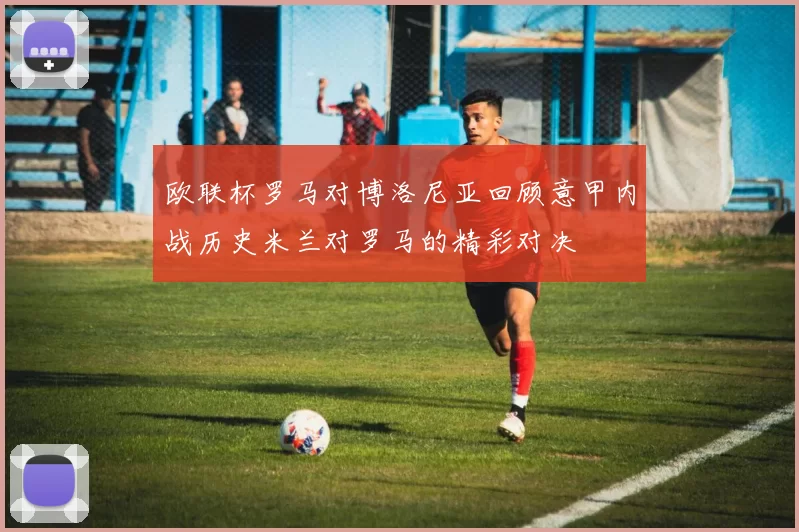 欧联杯罗马对博洛尼亚回顾意甲内战历史米兰对罗马的精彩对决