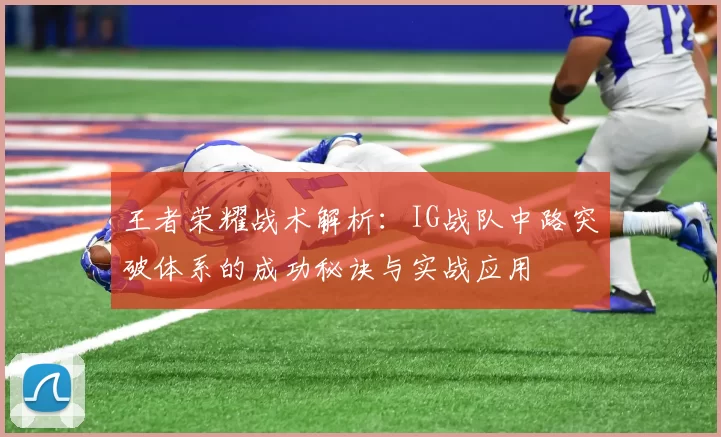 王者荣耀战术解析:IG战队中路突破体系的成功秘诀与实战应用