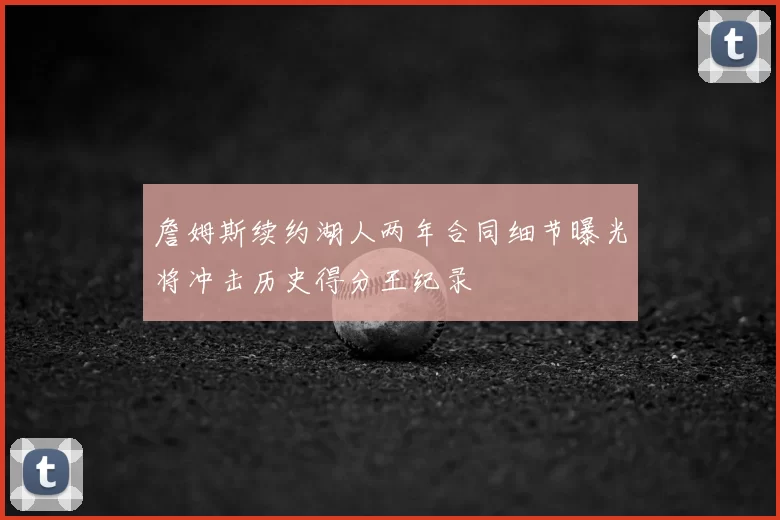 詹姆斯续约湖人两年合同细节曝光将冲击历史得分王纪录