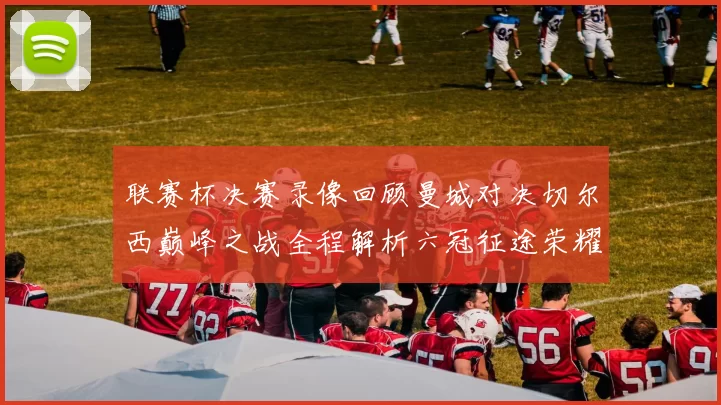联赛杯决赛录像回顾曼城对决切尔西巅峰之战全程解析六冠征途荣耀时刻