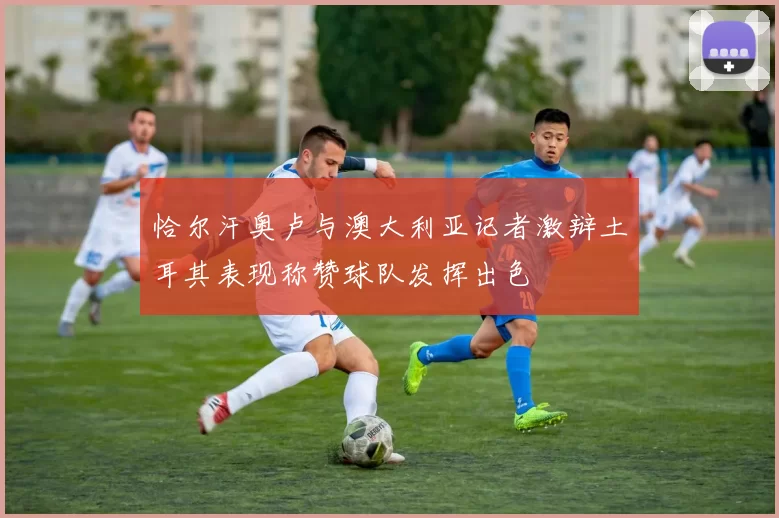 恰尔汗奥卢与澳大利亚记者激辩土耳其表现称赞球队发挥出色