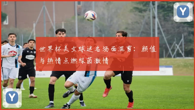 世界杯美女球迷名场面混剪:颜值与热情点燃绿茵激情