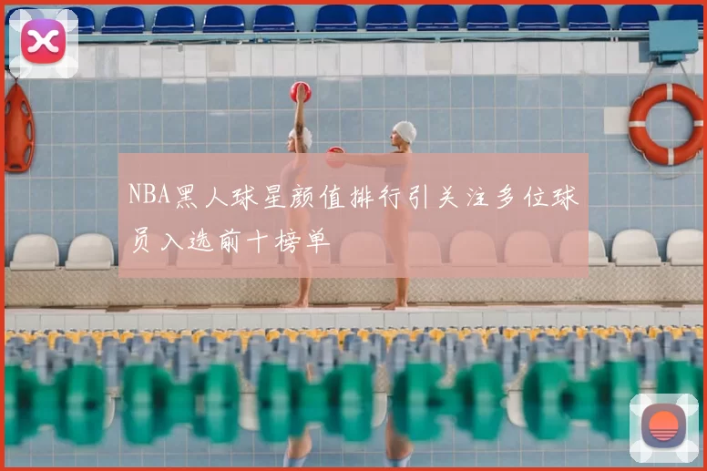 NBA黑人球星颜值排行引关注多位球员入选前十榜单