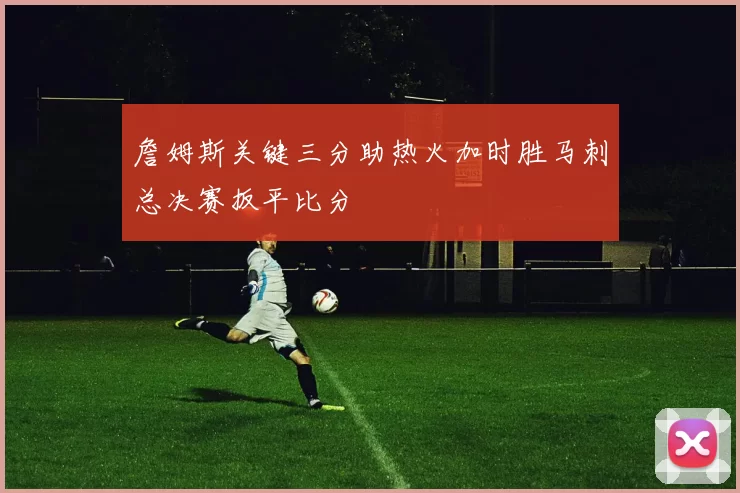 詹姆斯关键三分助热火加时胜马刺总决赛扳平比分