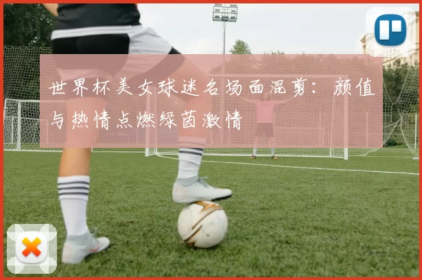 世界杯美女球迷名场面混剪：颜值与热情点燃绿茵激情