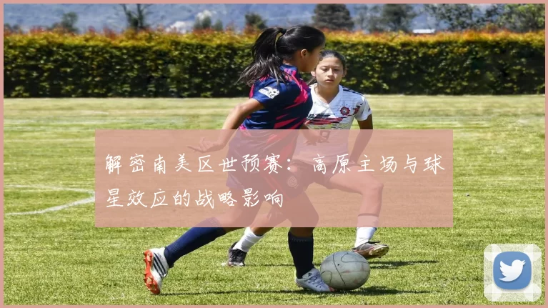 解密南美区世预赛:高原主场与球星效应的战略影响