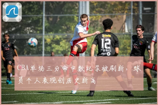 CBA单场三分命中数纪录被刷新，球员个人表现创历史新高
