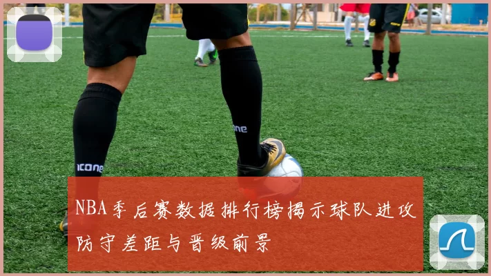 NBA季后赛数据排行榜揭示球队进攻防守差距与晋级前景
