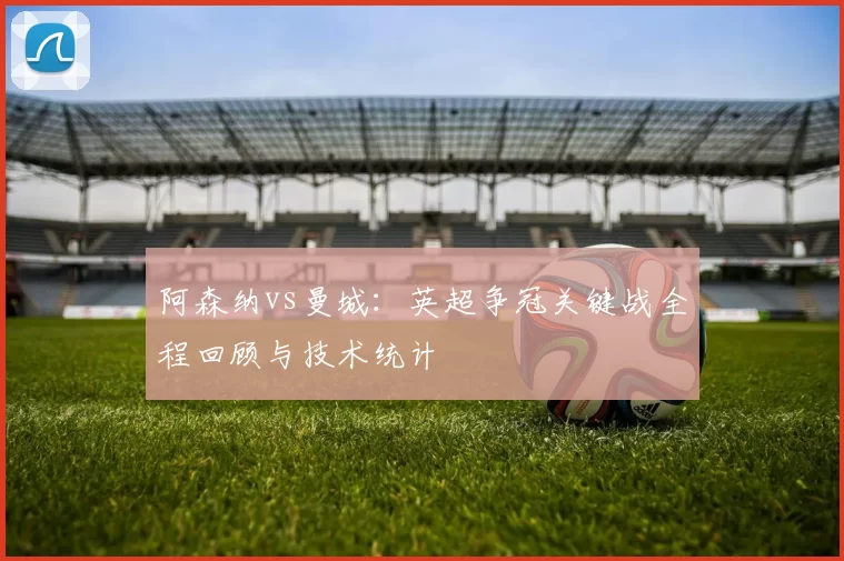 阿森纳vs曼城:英超争冠关键战全程回顾与技术统计