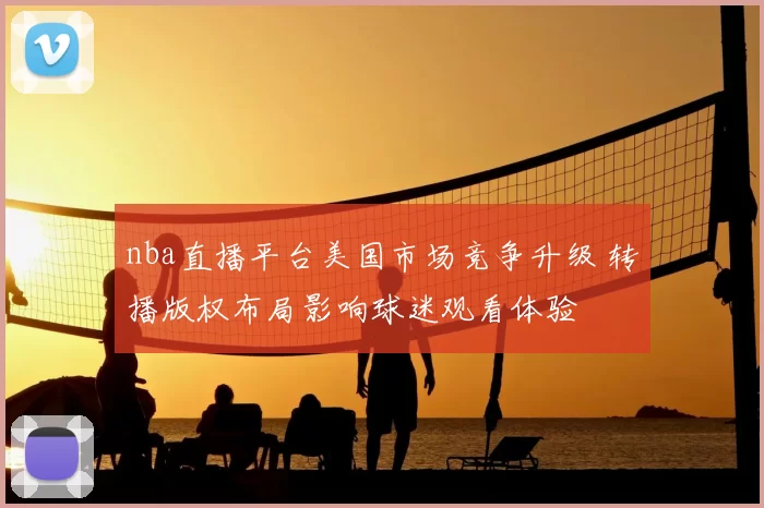 nba直播平台美国市场竞争升级 转播版权布局影响球迷观看体验